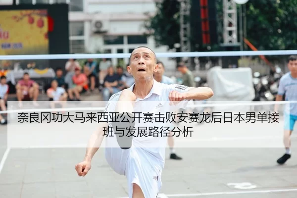 奈良冈功大马来西亚公开赛击败安赛龙后日本男单接班与发展路径分析