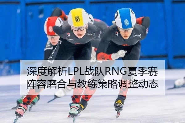 深度解析LPL战队RNG夏季赛阵容磨合与教练策略调整动态
